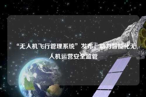 “無人機飛行管理系統”發布，助力智能化無人機運營安全監管