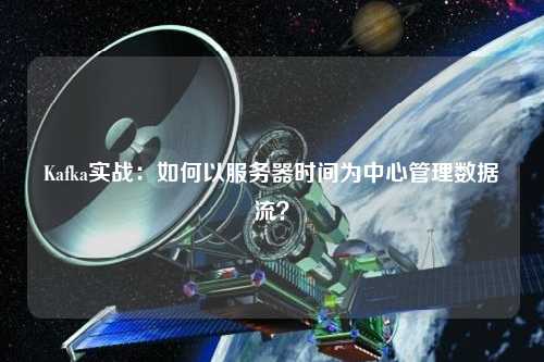 Kafka實戰：如何以服務器時間為中心管理數據流？