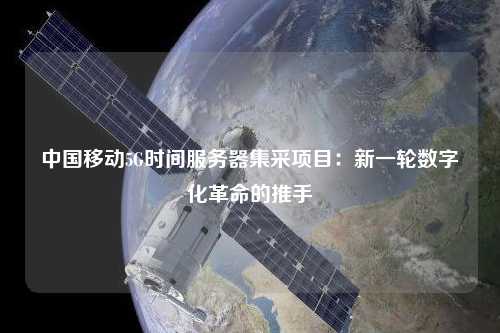 中國移動5G時間服務器集采項目：新一輪數字化革命的推手