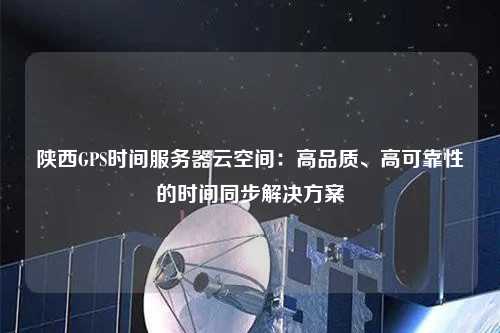 陜西GPS時間服務器云空間：高品質、高可靠性的時間同步解決方案