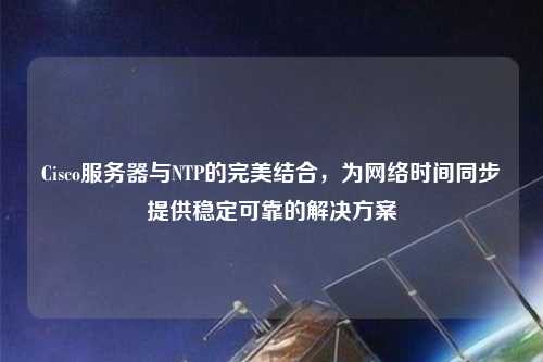 Cisco服務器與NTP的完美結合，為網絡時間同步提供穩定可靠的解決方案